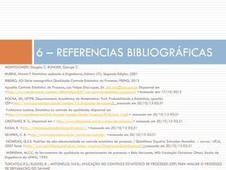 6 – REFERENCIAS BIBLIOGRÁFICAS
MONTGOMERY, Douglas C. RUNGER, George C.
HUBELE, Norma F. Estatística aplicada à Engenharia; Editora LTC; Segunda Edição; 2001
RIBEIRO, JLD Série monográfica Qualidade Controle Estatístico do Processo, FEENG, 2012
Apostila Controle Estatístico de Processo, Luis Felipe Dias Lopes, Dr. phil.zaz@zaz.com.br. Disponível em
<http://www.ebah.com.br/content/ABAAAAGoQAF/cep-controle-estatistico-processo# >Acessado em: 17/10/2013
ROCHA, SH, UFTPR, Departamento Acadêmico de Matemática- Prof. Probabilidade e Estatística, apostila
CEP<http://www.portalaction.com.br/content/15-diagrama-de-pareto> acessado em 20/10/13 03:31
Professora Luciane, Estatística no controle da qualidade, disponível em
<http://www.professores.uff.br/luciane/images/stories/Arquivos/ECQ/ecq_1.pdf> acessado em 20/10/13 03:31
CRISTIANO, B. S.; disponível em < http://www.citisystems.com.br/cartas-de-controle/> acessado em 20/10/13 03:31
KASAI, R. <http://sistemaqualidade.blogspot.com.br/ >Acessado em 20/10/13 03:31
SILVEIRA, C. B. <http://www.citisystems.com.br/cartas-de-controle/ >acessado em 20/10/13 03:31
NOMELINI, Q.S.S. Padrões de não-aleatoriedade no controle estatístico de processo / Quintiliano Siqueira Schroden Momelini. -- Lavras : UFLA,
2007 fonte <http://www.quintiliano.prof.ufu.br/index_arquivos/DissertacaoQuintiliano.pdf >acessado em 20/10/13 03:31
WERKEMA, M.C.C. As ferramentas da qualidade no gerenciamento de processos – Belo Horizonte, MG: Fundação Christiano Ottoni, Escola de
Engenharia da UFMG, 1995.
TURCATO,C.R.S.; KLIDZIO, R. ; ANTONELLO, N.R.B.; APLICAÇÃO DO CONTROLE ESTATÍSTICO DE PROCESSO (CEP) PARA AVALIAR O PROCESSO
DE DEFUMAÇÃO DO SALAME

 
