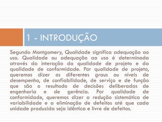 1 - INTRODUÇÃO
Segundo Montgomery, Qualidade significa adequação ao
uso. Qualidade ou adequação ao uso é determinada
através da interação da qualidade de projeto e da
qualidade de conformidade. Por qualidade de projeto,
queremos dizer os diferentes graus ou níveis de
desempenho, de confiabilidade, de serviço e de função
que são o resultado de decisões deliberadas de
engenharia e de gerência. Por qualidade de
conformidade, queremos dizer a redução sistemática de
variabilidade e a eliminação de defeitos até que cada
unidade produzida seja idêntica e livre de defeitos.

 