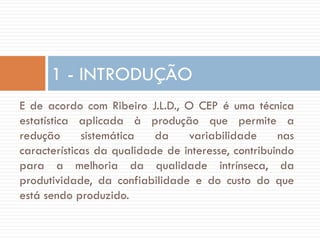 1 - INTRODUÇÃO
E de acordo com Ribeiro J.L.D., O CEP é uma técnica
estatística aplicada à produção que permite a
redução
sistemática
da
variabilidade
nas
características da qualidade de interesse, contribuindo
para a melhoria da qualidade intrínseca, da
produtividade, da confiabilidade e do custo do que
está sendo produzido.

 