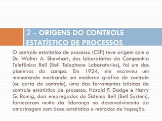 2 - ORIGENS DO CONTROLE
ESTATÍSTICO DE PROCESSOS
O controle estatístico de processo (CEP) teve origem com o
Dr. Walter A. Shewhart, dos laboratórios da Companhia
Telefônica Bell (Bell Telephone Laboratories), foi um dos
pioneiros do campo. Em 1924, ele escreveu um
memorando mostrando um moderno gráfico de controle
(ou carta de controle), uma das ferramentas básicas de
controle estatístico de processo. Harold F. Dodge e Harry
G. Romig, dois empregados do Sistema Bell (Bell System),
forneceram muito da liderança no desenvolvimento da
amostragem com base estatística e métodos de inspeção.

 