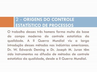 2 - ORIGENS DO CONTROLE
ESTATÍSTICO DE PROCESSOS
O trabalho desses três homens forma muito da base
do campo moderno do controle estatístico da
qualidade. A II Guerra Mundial viu a larga
introdução desses métodos nas indústrias americanas.
Dr. W. Edwards Deming e Dr. Joseph M. Juran têm
sido instrumentos na difusão de métodos de controle
estatístico da qualidade, desde a II Guerra Mundial.

 