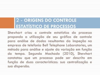 2 - ORIGENS DO CONTROLE
ESTATÍSTICO DE PROCESSOS
Shewhart criou o controle estatístico do processo
propondo a utilização de seu gráfico de controle
para análise de dados resultantes da inspeção na
empresa de telefonia Bell Telephone Laboratories, um
método para análise e ajuste da variação em função
do tempo. Segundo Machado (2010), Shewhart
constatou que um processo pode ser descrito em
função de duas características: sua centralização e
sua dispersão.

 