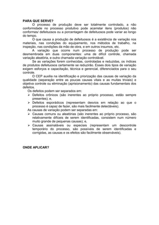 PARA QUE SERVE?
O processo de produção deve ser totalmente controlado, a não
conformidade no processo produtivo pode acarretar itens (produtos) não
conformes/ defeituosos ou a porcentagem de defeituosos pode variar ao longo
do tempo.
O que causa a produção de defeituosos é a existência de variação nos
materiais, nas condições do equipamento, nos métodos de trabalho, na
inspeção, nas condições da mão de obra, e em outros insumos, etc.
A variação que ocorre num processo de produção pode ser
desmembrada em duas componentes: uma de difícil controle, chamada
variação aleatória, e outra chamada variação controlável.
Se as variações forem conhecidas, controladas e reduzidas, os índices
de produtos defeituosos certamente se reduzirão. Esses dois tipos de variação
exigem esforços e capacitação, técnica e gerencial, diferenciados para o seu
controle.
O CEP auxilia na identificação e priorização das causas de variação da
qualidade (separação entre as poucas causas vitais e as muitas triviais) e
objetiva controle ou eliminação (aprisionamento) das causas fundamentais dos
defeitos.
Os defeitos podem ser separados em:
 Defeitos crônicos (são inerentes ao próprio processo, estão sempre
presentes); e,
 Defeitos esporádicos (representam desvios em relação ao que o
processo é capaz de fazer, são mais facilmente detectáveis).
As causas de variação podem ser separadas em:
 Causas comuns ou aleatórias (são inerentes ao próprio processo, são
relativamente difíceis de serem identificadas, consistem num número
muito grande de pequenas causas); e,
 Causas assinaláveis ou especiais (representam um descontrole
temporário do processo, são possíveis de serem identificadas e
corrigidas, as causas e os efeitos são facilmente observáveis).
ONDE APLICAR?
 