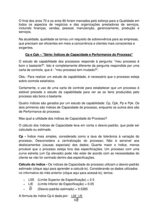 O final dos anos 70 e os anos 80 foram marcados pelo esforço para a Qualidade em
todos os aspectos de negócios e das organizações prestadoras de serviços,
incluindo finanças, vendas, pessoal, manutenção, gerenciamento, produção e
serviços.
Na atualidade, qualidade se tornou um requisito de sobrevivência para as empresas,
que precisam ser eficientes em meio a concorrência e clientes mais conscientes e
exigentes.
Cp e Cpk – "Série: Índices de Capacidade e Performance do Processo"
O estudo de capabilidade dos processos responde à pergunta: "meu processo é
bom o bastante?". Isto é completamente diferente da pergunta respondida por uma
carta de controle, que é : "meu processo tem mudado?".
Obs.: Para realizar um estudo de capabilidade, é necessário que o processo esteja
sobre controle estatístico.
Certamente, o uso de uma carta de controle para estabelecer que um processo é
estável precede o estudo da capabilidade para ver se os itens produzidos pelo
processo são bons o bastante.
Quatro índices são gerados por um estudo de capabilidade: Cp, Cpk, Pp e Ppk. Os
dois primeiros são índices de Capacidade do processo, enquanto os outros dois são
de Performance do processo.
Mas qual a utilidade dos índices de Capacidade do Processo?
O cálculo dos índices de Capacidade leva em conta o desvio-padrão, que pode ser
calculado ou estimado.
Cp - Índice mais simples, considerado como a taxa de tolerância à variação do
processo; Desconsidera a centralização do processo; Não é sensível aos
deslocamentos (causas especiais) dos dados; Quanto maior o índice, menos
provável que o processo esteja fora das especificações; Um processo com uma
curva estreita (um Cp elevado) pode não estar de acordo com as necessidades do
cliente se não for centrado dentro das especificações.
Cálculo do índice - Os índices de Capacidade do processo utilizam o desvio-padrão
estimado (clique aqui para aprender a calculá-lo). Considerando os dados utilizados
no informativo do mês anterior (clique aqui para acessá-lo), temos:
• LSE (Limite Superior de Especificação) = 2.5
• LIE (Limite Inferior de Especificação) = 0.05
• (Desvio-padrão estimado) = 0.5385
A fórmula do índice Cp é dada por:
 