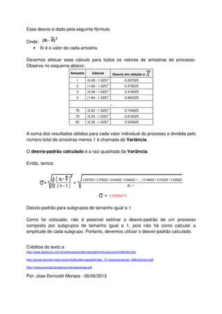 Esse desvio é dado pela seguinte fórmula:
Onde:
• Xi é o valor de cada amostra.
Devemos efetuar esse cálculo para todos os valores de amostras do processo.
Observe no esquema abaixo:
Amostra Cálculo Desvio em relação a
1 (0.48 - 1.025)
2
0.297025
2 (1.64 - 1.025)
2
0.378225
3 (0.38 - 1.025)
2
0.416025
4 (1.84 - 1.025)
2
0.664225
...
78 (0.62 - 1.025)
2
0.164025
79 (0.24 - 1.025)
2
0.616225
80 (0.30 - 1.025)
2
0.525625
A soma dos resultados obtidos para cada valor individual do processo e dividida pelo
número total de amostras menos 1 é chamada de Variância.
O desvio-padrão calculado é a raiz quadrada da Variância.
Então, temos:
Desvio-padrão para subgrupos de tamanho igual a 1
Como foi colocado, não é possível estimar o desvio-padrão de um processo
composto por subgrupos de tamanho igual a 1, pois não há como calcular a
amplitude de cada subgrupo. Portanto, devemos utilizar o desvio-padrão calculado.
Créditos do texto a:
http://www.datalyzer.com.br/site/suporte/administrador/info/arquivos/info83/83.html
http://portal.vanzolini-ead.org.br/siteBuilder/upload/br/site_141/arquivos/secao_488/Johnson.pdf
http://mea.pucminas.br/palma/metrolapostcep.pdf
Por: Jose Donizetti Moraes - 06/06/2013
 