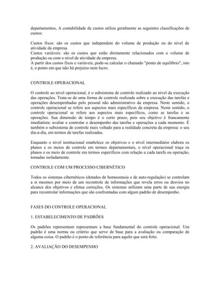 departamentos, A contabilidade de custos utiliza geralmente as seguintes classificações de
custos:
Custos fixos: são os custos que independem do volume de produção ou do nível de
atividade da empresa.
Custos variáveis: são os custos que estão diretamente relacionados com o volume de
produção ou com o nível de atividade da empresa.
A partir dos custos fixos e variáveis, pode-se calcular o chamado "ponto de equilíbrio", isto
é, o ponto em que não há prejuízo nem lucro.
CONTROLE OPERACIONAL
O controle ao nível operacional, é o subsistema de controle realizado ao nível da execução
das operações. Trata-se de uma forma de controle realizada sobre a execução das tarefas e
operações desempenhadas pelo pessoal não administrativo da empresa. Neste sentido, o
controle operacional se refere aos aspectos mais específicos da empresa. Neste sentido, o
controle operacional se refere aos aspectos mais específicos, como as tarefas e as
operações. Sua dimensão de tempo é o curto prazo, pois seu objetivo é francamente
imediatista: avaliar e controlar o desempenho das tarefas e operações a cada momento. É
também o subsistema de controle mais voltado para a realidade concreta da empresa: o seu
dia-a-dia, em termos de tarefas realizadas.
Enquanto o nível institucional estabelece os objetivos e o nível intermediário elabora os
planos e os meios de controle em termos departamentais, o nível operacional traça os
planos e os meio de controle em termos específicos com relação a cada tarefa ou operação,
tomadas isoladamente.
CONTROLE COM UM PROCESSO CIBERNÉTICO
Todos os sistemas cibernéticos (dotados de homeostasia e de auto-regulação) se controlam
a si mesmos por meio de um recontrole de informações que revela erros ou desvios no
alcance dos objetivos e efetua correções. Os sistemas utilizam uma parte de sua energia
para recontrolar informações que são confrontadas com algum padrão de desempenho.
FASES DO CONTROLE OPERACIONAL
1. ESTABELECIMENTO DE PADRÕES
Os padrões representam representam a base fundamental do controle operacional. Um
padrão é uma norma ou critério que serve de base para a avaliação ou comparação de
alguma coisa. O padrão é o ponto de referência para aquilo que será feito.
2. AVALIAÇÃO DO DESEMPENHO
 