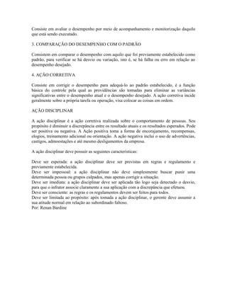 Consiste em avaliar o desempenho por meio de acompanhamento e monitorização daquilo
que está sendo executado.
3. COMPARAÇÃO DO DESEMPENHO COM O PADRÃO
Consistem em comparar o desempenho com aquilo que foi previamente estabelecido como
padrão, para verificar se há desvio ou variação, isto é, se há falha ou erro em relação ao
desempenho desejado.
4. AÇÃO CORRETIVA
Consiste em corrigir o desempenho para adequá-lo ao padrão estabelecido, é a função
básica do controle pela qual as providências são tomadas para eliminar as variâncias
significativas entre o desempenho atual e o desempenho desejado. A ação corretiva incide
geralmente sobre a própria tarefa ou operação, visa colocar as coisas em ordem.
AÇÃO DISCIPLINAR
A ação disciplinar é a ação corretiva realizada sobre o comportamento de pessoas. Seu
propósito é diminuir a discrepância entre os resultado atuais e os resultados esperados. Pode
ser positiva ou negativa. A Ação positiva toma a forma de encorajamento, recompensas,
elogios, treinamento adicional ou orientação. A ação negativa inclui o uso de advertências,
castigos, admoestações e até mesmo desligamentos da empresa.
A ação disciplinar deve possuir as seguintes características:
Deve ser esperada: a ação disciplinar deve ser previstas em regras e regulamento e
previamente estabelecida.
Deve ser impessoal: a ação disciplinar não deve simplesmente buscar punir uma
determinada pessoa ou grupos culpados, mas apenas corrigir a situação.
Deve ser imediata: a ação disciplinar deve ser aplicada tão logo seja detectado o desvio,
para que o infrator associe claramente a sua aplicação com a discrepância que efetuou.
Deve ser consciente: as regras e os regulamentos devem ser feitos para todos.
Deve ser limitada ao propósito: após tomada a ação disciplinar, o gerente deve assumir a
sua atitude normal em relação ao subordinado faltoso.
Por: Renan Bardine
 