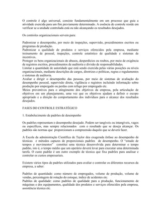 O controle é algo universal, consiste fundamentalmente em um processo que guia a
atividade exercida para um fim previamente determinado. A essência do controle reside em
verificar se a unidade controlada está ou não alcançando os resultados desejados.
Os controles organizacionais servem para:
Padronizar o desempenho, por meio de inspeções, supervisão, procedimentos escritos ou
programas de produção.
Padronizar a qualidade de produtos e serviços oferecidos pela empresa, mediante
treinamento de pessoal, inspeções, controle estatístico de qualidade e sistemas de
incentivos.
Proteger os bens organizacionais de abusos, desperdícios ou roubos, por meio de exigência
de registros escritos, procedimentos de auditoria e divisão de responsabilidades.
Limitar a quantidade de autoridade que está sendo exercida pelas várias posições ou níveis
organizacionais, mediante descrições de cargos, diretrizes e políticas, regras e regulamentos
e sistemas de auditoria.
Avaliar e dirigir o desempenho das pessoas, por meio de sistemas de avaliação do
desempenho pessoal, supervisão direta, vigilância e registros incluindo informação sobre
produção por empregado ou perdas com refugo por empregado etc.
Meios preventivos para o atingimento dos objetivos da empresa, pela articulação de
objetivos em um planejamento, uma vez que os objetivos ajudam a definir o escopo
apropriado e a direção do comportamento dos indivíduos para o alcance dos resultados
desejados.
FASES DO CONTROLE ESTRATÉGICO
1. Estabelecimento de padrões de desempenho
Os padrões representam o desempenho desejado. Podem ser tangíveis ou intangíveis, vagos
ou específicos, mas sempre relacionados com o resultado que se deseja alcançar. Os
padrões são normas que proporcionam a compreensão daquilo que se deverá fazer.
A Escola da administração Científica de Taylor deu exagerada ênfase ao desempenho de
técnicas e métodos capazes de proporcionais padrões de desempenho. O “estudo de
tempos e movimentos” constitui uma técnica desenvolvida para determinar o tempo
padrão, isto é, o tempo médio que um operário deverá levar para executar uma determinada
tarefa. O custo padrão é um outro exemplo de técnica que fixa padrões para analisar e
controlar os custos empresariais.
Existem vários tipos de padrões utilizados para avaliar e controlar os diferentes recursos da
empresa, a saber:
Padrões de quantidade: como número de empregados, volume de produção, volume de
vendas, percentagem de rotação do estoque, índice de acidentes etc.
Padrões de qualidade: como padrões de qualidade para a produção, funcionamento de
máquinas e dos equipamentos, qualidade dos produtos e serviços oferecidos pela empresa,
assistência técnica etc.
 