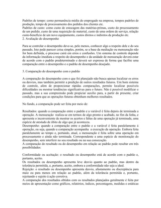 Padrões de tempo: como permanência média do empregado na empresa, tempos padrões de
produção, tempo de processamento dos pedidos dos clientes etc.
Padrões de custo: como custo de estocagem das matérias-primas, custo do processamento
de um pedido, custo de uma requisição de material, custo de uma ordem de serviço, relação
custo-benefício de um novo equipamento, custos diretos e indiretos da produção etc.
2. Avaliação do desempenho
Para se controlar o desempenho deve-se, pelo menos, conhecer algo a respeito dele e do seu
passado, Isto pode parecer coisa simples, porém, se a base da mediação ou mensuração não
for bem definida, o processo cairá em erros e confusões. Um sistema de controle depende
da informação imediata a respeito do desempenho e da unidade de mensuração deverá estar
de acordo com o padrão predeterminado e deverá ser expressa de forma que facilite uma
comparação entre o desempenho e o padrão de desempenho desejado.
3. Comparação do desempenho com o padrão
A comparação do desempenho com o que foi planejado não busca apenas localizar os erros
ou desvios, mas também permitir a predição de outros resultados futuros. Um bom sistema
de controle, além de proporcionar rápidas comparações, permite localizar possíveis
dificuldades ou mostrar tendências significativas para o futuro. Não é possível modificar o
passado, mas a sua compreensão pode propiciar auxilio para, a partir do presente, criar
condições para que as operações futuras obtenham melhores resultados.
No fundo, a comparação pode ser feita por meio de:
Resultados: quando a comparação entre o padrão e a variável é feita depois de terminada a
operação. A mensuração realiza-se em termos de algo pronto e acabado, no fim da linha, e
apresenta o inconveniente de mostrar os acertos e faltas de uma operação já terminada, uma
espécie de atestado de óbito de algo que já aconteceu.
Desempenho: quando a comparação entre o padrão e a variável é feita paralelamente à
operação, ou seja, quando a comparação acompanha a execução da operação. Embora feita
paralelamente ao tempo e, portando, atual, a mensuração é feita sobre uma operação em
processamento e ainda não terminada. Correspondente a uma espécie de monitoração do
desempenho, sem interferir no seu resultado ou na sua consecução.
A comparação do resultado ou do desempenho em relação ao padrão pode resultar em três
possibilidades:
Conformidade ou aceitação: o resultado ou desempenho está de acordo com o padrão e,
portanto, aceito.
Os resultados ou desempenho apresenta leve desvio quanto ao padrão, mas dentro da
tolerância permitida, e, portanto, aceito, embora a conformidade não seja a ideal.
Rejeição: o resultado ou desempenho apresenta desvio, afastamento ou discrepância para
maio ou para menos em relação ao padrão, além da tolerância permitida e, portanto,
rejeitando e sujeito à ação corretiva.
A comparação dos resultados obtidos com os resultados planejados geralmente é feita por
meios de apresentação como gráficos, relatórios, índices, percentagens, medidas e estáticas
 