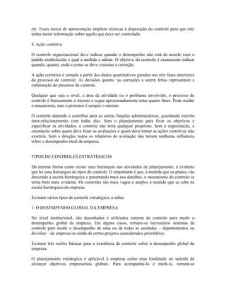 etc. Esses meios de apresentação impõem técnicas à disposição do controle para que este
tenha maior informação sobre aquilo que deve ser controlado.
4. Ação corretiva
O controle organizacional deve indicar quando o desempenho não está de acordo com o
padrão estabelecido e qual a medida a adotar. O objetivo do controle é exatamente indicar
quando, quanto, onde e como se deve executar a correção.
A ação corretiva é tomada a partir dos dados quantitativos gerados nas três fases anteriores
do processo de controle. As decisões quanto ‘as correções a serem feitas representam a
culminação do processo de controle.
Qualquer que seja o nível, a área de atividade ou o problema envolvido, o processo de
controle é basicamente o mesmo e segue aproximadamente estas quatro fases. Pode mudar
o mecanismo, mas o processo é sempre o mesmo.
O controle depende e contribui para as outras funções administrativas, guardando estreito
inter-relacionamento com todas elas. Sem o planejamento para fixar os objetivos e
especificar as atividades, o controle não teria qualquer propósito. Sem a organização, a
orientação sobre quem deve fazer as avaliações e quem deve tomar as ações corretivas não
existiria. Sem a direção, todos os relatórios de avaliação não teriam nenhuma influência
sobre o desempenho atual da empresa.
TIPOS DE CONTROLES ESTRATÉGICOS
Da mesma forma como existe uma hierarquia nas atividades de planejamento, é evidente
que há uma hierarquia de tipos de controle. O importante é que, à medida que os planos vão
descendo a escala hierárquica e penetrando mais nos detalhes, o mecanismo do controle se
torna bem mais evidente. Os controles são mais vagos e amplos à medida que se sobe na
escala hierárquica da empresa.
Existem vários tipos de controle estratégico, a saber:
1. O DESEMPENHO GLOBAL DA EMPRESA
No nível institucional, são desenhados e utilizados sistema de controle para medir o
desempenho global da empresa. Em alguns casos, tornam-se necessários sistemas de
controle para medir o desempenho de uma ou de todas as unidades – departamentos ou
divisões – da empresa ou ainda de certos projetos considerados prioritários.
Existem três razões básicas para a existência de controle sobre o desempenho global da
empresa:
O planejamento estratégico é aplicável à empresa como uma totalidade no sentido de
alcançar objetivos empresariais globais. Para acompanha-lo e medi-lo, tornam-se
 