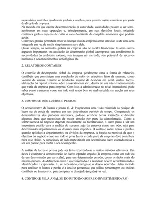 necessários controles igualmente globais e amplos, para permitir ações corretivas por parte
da direção da empresa.
Na medida em que ocorre descentralização da autoridade, as unidades passam a ser semi-
autônomas em suas operações e, principalmente, em suas decisões locais, exigindo
controles globais capazes de evitar o caos decorrente da completa autonomia que poderia
advir.
Controles globais permitem medir o esforço total da empresa como um todo ou de uma área
integrada em vez de medir simplesmente parte dela.
Quase sempre, os controles globais na empresa são de caráter financeiro. Existem outros
aspectos importantes na avaliação do desempenho global da empresa: seu atendimento às
necessidades do ambiente externo, sua imagem no mercado, seu potencial de recursos
humanos e de conhecimentos tecnológicos etc.
2. RELATÓRIOS CONTÁBEIS
O controle do desempenho global da empresa geralmente toma a forma de relatórios
contábeis que constituem uma conclusão de todos os principais fatos da empresa, como
volume de vendas, volume de produção, volume de despesas em geral, custos, lucros,
utilização do capital, retorno sobre o investimento etc., dentro de um inter-relacionamento
que varia de empresa para empresa. Com isso, a administração no nível institucional pode
saber como a empresa como um todo está sendo bem ou mal sucedida em reação aos seus
objetivos.
3. CONTROLE DOS LUCROS E PERDAS
O demonstrativo de lucros e perdas (L & P) apresenta uma visão resumida da posição de
lucro ou de perda da empresa em um determinado período de tempo. Comparando os
demonstrativos dos períodos anteriores, pode-se verificar certas variações e detectar
algumas áreas que necessitam de maior atenção por parte da administração. Como a
sobrevivência do negócio depende basicamente da lucratividade, o lucro passa a ser um
importante padrão para a medida do sucesso, seja da empresa como um todo, seja para
determinados departamentos ou divisões mais importes. O controle sobre lucros e perdas,
quando aplicável a departamentos ou divisões da empresa, se baseia na premissa de que o
objetivo do negócio como um todo é gerar lucros e cada parte da empresa deve contribuir
para esse objeto. A capacidade de cada parte atingir um determinado lucro esperado passa a
ser um padrão para medir o seu desempenho.
A análise de lucros e perdas pode ser feita recorrendo-se a muitos métodos diferentes. Um
deles é comparar a demonstração de lucros e perdas orçada (da empresa como um todo ou
de um determinado em particular), para um determinado período, como os dados reais do
mesmo período. As diferenças entre o que foi orçado e a realidade devem ser determinadas,
identificadas e explicadas. E, se necessário, corrige-se o desvio ocorrido. Outro método
para analisar os lucros e perdas é a análise percentual que utiliza percentagem ou índices
contábeis ou financeiros, para comparar o planejado (orçado) e o real.
4. CONTROLE PELA ANÁLISE DO RETORNO SOBRE O INVESTIMENTO (RSI)
 