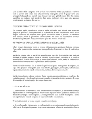 Com a análise RSI a empresa pode avaliar suas diferentes linhas de produtos e verificar
onde o capital está sendo mais eficientemente empregado, além de poder fazer uma
aplicação balanceada do capital para alcançar um lucro global maior. Isto lhe permite
identificar os produtos mais rentáveis, bem como melhorar outros que estão pesando
negativamente na balança dos lucros.
CONTROLE ESTRATÉGICO DO PONTO DE VISTA HUMANO
Por controle social entendem-se todos os meios utilizados para induzir uma pessoa ou
grupos de pessoas a corresponderem às expectativas de uma organização social ou da
própria sociedade. As empresas tem o poder ou controle sobre as pessoas. A autoridade
para exercer poder é geralmente institucionada por meio de documentos escritos,
devidamente publicados para conhecimento geral das pessoas envolvidas.
AS VARIÁVEIS CAUSAIS, INTERVENIENTES E RESULTANTES
Likert procura demonstrar como as pessoas influenciam os resultados finais da empresa.
Para avaliar o desempenho humano em termos globais, ele aponta três tipos de variáveis, a
saber:
Variáveis causais: são as variáveis administrativa que são determinadas por meio de
decisões da própria empresa, como a estrutura organizacional, a filosofia e as políticas
administrativa, o estilo de liderança, os planos e os controles, enfim, todos os fatores que a
administração amolda e altera segundo seus pontos de vista.
Variáveis intervenientes: são as variáveis provocadas pelos participantes da empresa, ou
seja, pelos próprios empregados com suas atitudes, percepções, motivações, habilidades e
capacidades, interação social, comunicação, lealdade, decisões pessoais, etc.
Variáveis resultantes: são as variáveis finais, ou seja, as conseqüências ou os efeitos das
variações causais e dos desdobramentos provocados pelas variáveis intervenientes. É o caso
da produção, da produtividade, dos custos, lucros, etc.
CONTROLE TÁTICO
O controle tático é exercido ao nível intermediário das empresas, é denominado controle
departamental ou controle gerencial. Refere-se aos aspectos menos globais da empresa. Sua
dimensão de tempo é o médio prazo. Aborda geralmente cada unidade da empresa – como
um departamento ou cada conjunto de recursos tomados isoladamente.
A teoria do controle se baseia em dois conceitos importantes:
a. Retroinformação: é a retroação ou realimentação, o mecanismo que fornece informações
relativas ao desempenho passado ou presente, capazes de influenciar as atividades futuras
 