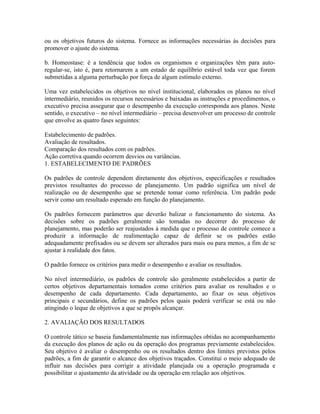 ou os objetivos futuros do sistema. Fornece as informações necessárias às decisões para
promover o ajuste do sistema.
b. Homeostase: é a tendência que todos os organismos e organizações têm para auto-
regular-se, isto é, para retornarem a um estado de equilíbrio estável toda vez que forem
submetidas a alguma perturbação por força de algum estímulo externo.
Uma vez estabelecidos os objetivos no nível institucional, elaborados os planos no nível
intermediário, reunidos os recursos necessários e baixadas as instruções e procedimentos, o
executivo precisa assegurar que o desempenho da execução corresponda aos planos. Neste
sentido, o executivo – no nível intermediário – precisa desenvolver um processo de controle
que envolve as quatro fases seguintes:
Estabelecimento de padrões.
Avaliação de resultados.
Comparação dos resultados com os padrões.
Ação corretiva quando ocorrem desvios ou variâncias.
1. ESTABELECIMENTO DE PADRÕES
Os padrões de controle dependem diretamente dos objetivos, especificações e resultados
previstos resultantes do processo de planejamento. Um padrão significa um nível de
realização ou de desempenho que se pretende tomar como referência. Um padrão pode
servir como um resultado esperado em função do planejamento.
Os padrões fornecem parâmetros que deverão balizar o funcionamento do sistema. As
decisões sobre os padrões geralmente são tomadas no decorrer do processo de
planejamento, mas poderão ser reajustados à medida que o processo de controle comece a
produzir a informação de realimentação capaz de definir se os padrões estão
adequadamente prefixados ou se devem ser alterados para mais ou para menos, a fim de se
ajustar à realidade dos fatos.
O padrão fornece os critérios para medir o desempenho e avaliar os resultados.
No nível intermediário, os padrões de controle são geralmente estabelecidos a partir de
certos objetivos departamentais tomados como critérios para avaliar os resultados e o
desempenho de cada departamento. Cada departamento, ao fixar os seus objetivos
principais e secundários, define os padrões pelos quais poderá verificar se está ou não
atingindo o leque de objetivos a que se propôs alcançar.
2. AVALIAÇÃO DOS RESULTADOS
O controle tático se baseia fundamentalmente nas informações obtidas no acompanhamento
da execução dos planos de ação ou da operação dos programas previamente estabelecidos.
Seu objetivo é avaliar o desempenho ou os resultados dentro dos limites previstos pelos
padrões, a fim de garantir o alcance dos objetivos traçados. Constitui o meio adequado de
influir nas decisões para corrigir a atividade planejada ou a operação programada e
possibilitar o ajustamento da atividade ou da operação em relação aos objetivos.
 