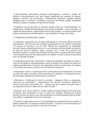 A descentralização administrativa influencia poderosamente o controle: à medida que
aumenta a descentralização, deve haver alguma modificação nos controles da empresa.
Quando as decisões são centralizadas, o administrador geralmente estabelece padrões
detalhados para os métodos e resultados de cada fase do trabalho: padrões rigidamente
definidos, métodos e resultados de cada fase do trabalho.
A freqüência com que são feitas as avaliações também muda com a descentralização. Na
centralização, o administrador geralmente se preocupa com detalhes e com o curto prazo. À
medida que descentraliza, o administrador deixa de lado detalhes e os relatórios diários para
dirigir sua atenção para resultados globais e para amplitudes de tempo mais longas.
3. COMPARAÇÃO DOS RESULTADOS
A comparação é geralmente uma atividade especializada de assessoria (staff) por envolver
especialização. Aliás, boa parte das atividades de planejamento e de controle é geralmente
um encargo de assessoria e não de linha. Muitos dos componentes da comparação
envolvem alguma especialização técnica e os seus resultados são transmitidos aos gerentes
de linha por meio de relatórios, mapas, circulares, etc. A partir desse material, que
geralmente constitui o sistema de informação gerencial (SIG), os gerentes de linha avaliam
o funcionamento geral de seus departamentos ou unidades e tomam as decisões necessários
para sua adequada condução.
A comparação proporciona a informação a respeito da quantidade, qualidade, do tempo e
custo das atividades de cada departamento, capaz de permitir sua avaliação em relação aos
padrões preestabelecidos. O processo de comparação repousa na mensuração, na variância
e no princípio da exceção, que são os seus três elementos essenciais.
a. Mensuração: refere-se à informação sobre o desempenho de um departamento, de forma
a avaliá-la de acordo com algum critério quantitativo ou qualitativo. As principais técnicas
de mensuração utilizadas são a observação e os relatórios.
- Observação: A observação do nível de atividade – indagações feitas ao empregados,
observação do desempenho e comportamento dos mesmos, comentários obtidos dos
clientes, notícias dos consumidores etc. - qualquer que seja a maneira pela qual é feita, é
um importante meio de se saber como as coisas vão indo.
- Relatórios: Por meio de relatórios, os dados chegam ao administrador de uma forma que
lhe permite fazer comparações e tomas as ações mais indicadas. Relatórios de controle
permitem revelar não apenas o que está acontecendo em um determinado período de tempo,
mas também o significado do que está acontecendo.
b. Variância: é algum grau de desvio ou de afastamento do desempenho atual em relação ao
padrão estabelecido. A comparação procura descobrir e localizar se existe discrepância ou
desvio entre o que está sendo feito e o que deveria ser feito.
 