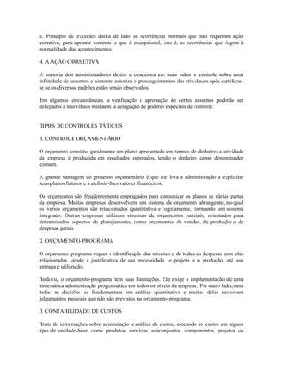 c. Princípio da exceção: deixa de lado as ocorrências normais que não requerem ação
corretiva, para apontar somente o que é excepcional, isto é, as ocorrências que fogem à
normalidade dos acontecimentos.
4. A AÇÃO CORRETIVA
A maioria dos administradores detém e concentra em suas mãos o controle sobre uma
infinidade de assuntos e somente autoriza o prosseguimentos das atividades após certificar-
se se os diversos padrões estão sendo observados.
Em algumas circunstâncias, a verificação e aprovação de certos assuntos poderão ser
delegados a indivíduos mediante a delegação de poderes especiais de controle.
TIPOS DE CONTROLES TÁTICOS
1. CONTROLE ORÇAMENTÁRIO
O orçamento constitui geralmente um plano apresentado em termos de dinheiro: a atividade
da empresa é produzida em resultados esperados, tendo o dinheiro como denominador
comum.
A grande vantagem do processo orçamentário é que ele leva a administração a explicitar
seus planos futuros e a atribuir-lhes valores financeiros.
Os orçamentos são freqüentemente empregados para comunicar os planos às várias partes
da empresa. Muitas empresas desenvolvem um sistema de orçamento abrangente, no qual
os vários orçamentos são relacionados quantitativa e logicamente, formando um sistema
integrado. Outras empresas utilizam sistemas de orçamentos parciais, orientados para
determinados aspectos do planejamento, como orçamentos de vendas, de produção e de
despesas gerais.
2. ORÇAMENTO-PROGRAMA
O orçamento-programa requer a identificação das missões e de todas as despesas com elas
relacionadas, desde a justificativa de sua necessidade, o projeto e a produção, até sua
entrega e utilização.
Todavia, o orçamento-programa tem suas limitações. Ele exige a implementação de uma
sistemática administração programática em todos os níveis da empresa. Por outro lado, nem
todas as decisões se fundamentam em análise quantitativa e muitas delas envolvem
julgamentos pessoais que não são previstos no orçamento-programa.
3. CONTABILIDADE DE CUSTOS
Trata de informações sobre acumulação e análise de custos, alocando os custos em algum
tipo de unidade-base, como produtos, serviços, subconjuntos, componentes, projetos ou
 