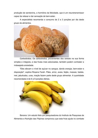 produção de serotonina, o hormônio da felicidade, que é um neurotransmissor
capaz de relaxar e dar sensação de bem-estar.
      A especialista recomenda o consumo de 2 a 3 porções por dia deste
grupo de alimentos.




      Carboidratos: Os carboidratos, provenientes dos cereais na sua forma
simples e integrais, e das frutas mais adocicadas, também podem combater a
indesejada ansiedade.
      "Eles elevam o nível de açúcar no sangue, dando energia, bem-estar e
disposição", explica Rosana Farah. Pães, arroz, aveia, feijão, massas, batata,
mel, jabuticaba, uvas, maçãs fazem parte deste grupo alimentar. A quantidade
recomendada é de 6 a 9 porções diárias.




      Banana: Um estudo feito por pesquisadores do Instituto de Pesquisas de
Alimentos e Nutrição das Filipinas comprovou que esta fruta ajuda no combate
 