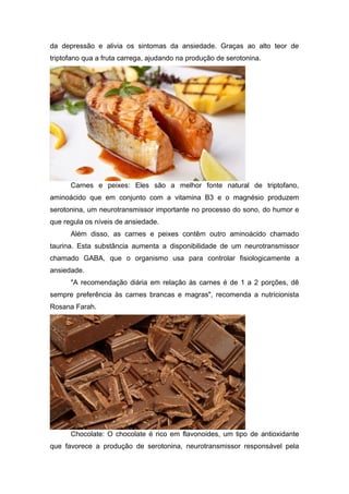 da depressão e alivia os sintomas da ansiedade. Graças ao alto teor de
triptofano qua a fruta carrega, ajudando na produção de serotonina.




      Carnes e peixes: Eles são a melhor fonte natural de triptofano,
aminoácido que em conjunto com a vitamina B3 e o magnésio produzem
serotonina, um neurotransmissor importante no processo do sono, do humor e
que regula os níveis de ansiedade.
      Além disso, as carnes e peixes contêm outro aminoácido chamado
taurina. Esta substância aumenta a disponibilidade de um neurotransmissor
chamado GABA, que o organismo usa para controlar fisiologicamente a
ansiedade.
      "A recomendação diária em relação às carnes é de 1 a 2 porções, dê
sempre preferência às carnes brancas e magras", recomenda a nutricionista
Rosana Farah.




      Chocolate: O chocolate é rico em flavonoides, um tipo de antioxidante
que favorece a produção de serotonina, neurotransmissor responsável pela
 