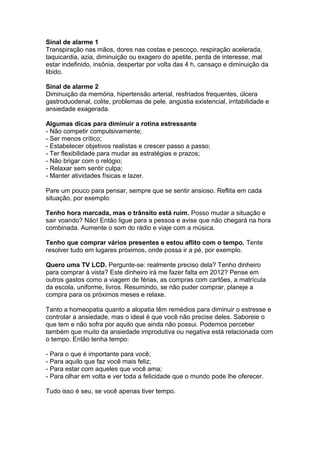 Sinal de alarme 1
Transpiração nas mãos, dores nas costas e pescoço, respiração acelerada,
taquicardia, azia, diminuição ou exagero do apetite, perda de interesse, mal
estar indefinido, insônia, despertar por volta das 4 h, cansaço e diminuição da
libido.

Sinal de alarme 2
Diminuição da memória, hipertensão arterial, resfriados frequentes, úlcera
gastroduodenal, colite, problemas de pele, angústia existencial, irritabilidade e
ansiedade exagerada.

Algumas dicas para diminuir a rotina estressante
- Não competir compulsivamente;
- Ser menos crítico;
- Estabelecer objetivos realistas e crescer passo a passo;
- Ter flexibilidade para mudar as estratégias e prazos;
- Não brigar com o relógio;
- Relaxar sem sentir culpa;
- Manter atividades físicas e lazer.

Pare um pouco para pensar, sempre que se sentir ansioso. Reflita em cada
situação, por exemplo:

Tenho hora marcada, mas o trânsito está ruim. Posso mudar a situação e
sair voando? Não! Então ligue para a pessoa e avise que não chegará na hora
combinada. Aumente o som do rádio e viaje com a música.

Tenho que comprar vários presentes e estou aflito com o tempo. Tente
resolver tudo em lugares próximos, onde possa ir a pé, por exemplo.

Quero uma TV LCD. Pergunte-se: realmente preciso dela? Tenho dinheiro
para comprar à vista? Este dinheiro irá me fazer falta em 2012? Pense em
outros gastos como a viagem de férias, as compras com cartões, a matrícula
da escola, uniforme, livros. Resumindo, se não puder comprar, planeje a
compra para os próximos meses e relaxe.

Tanto a homeopatia quanto a alopatia têm remédios para diminuir o estresse e
controlar a ansiedade, mas o ideal é que você não precise deles. Saboreie o
que tem e não sofra por aquilo que ainda não possui. Podemos perceber
também que muito da ansiedade improdutiva ou negativa está relacionada com
o tempo. Então tenha tempo:

- Para o que é importante para você;
- Para aquilo que faz você mais feliz;
- Para estar com aqueles que você ama;
- Para olhar em volta e ver toda a felicidade que o mundo pode lhe oferecer.

Tudo isso é seu, se você apenas tiver tempo.
 