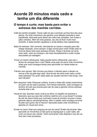 Acorde 20 minutos mais cedo e
 tenha um dia diferente
O tempo é curto; mas basta para evitar o
   estresse das manhãs corridas.
Café-da-manhã completo: Tomar café em pé e correndo vai ficar fora dos seus
     planos. Os vinte minutinhos vão garantir uma refeição tranqüila e mais
     equilibrada. Aproveite para deixar seu café mais completo, com frutas e
     pães variados. Além de mais gostoso, seu dia vai ficar muito mais
     divertido. A dieta também agradece e rende efeitos mais rapidamente.

Nada de estresse: Sair correndo, derrubando as coisas e rezando para não
    chegar atrasada, como sempre, é algo normal para você? Então está na
    hora de deixar todo esse estresse de lado. Passe a levantar da cama
    mais cedo, você vai começar o dia mais tranqüilamente e evitar muitas
    discussões por bobagem.

Tomar um banho refrescante: Sabe aquele banho refrescante, para dar o
    ânimo de começar bem o dia? Basta você pular da cama vinte minutinhos
    antes que você consegue tempo para aproveitar um desse todas as
    manhãs.

Trânsito nem pensar: São minutos que fazem o trânsito parar e deixam os
     nervos a flor da pele logo cedo. Que tal sair da cama mais cedo e evitar
     esse estresse? Ou quem sabe optar por aquele caminho mais longo, mas
     sem trânsito?

Sem esquecer nada: Esquecer carteira, óculos e bolsa são coisas costumeiras
    de quem sai de casa à pressas. Com tempo sobrando, você consegue se
    lembrar de tudo que precisa para sair de casa e garante menos estresse
    durante todo o dia.

Visual em dia: Quantas vezes você já se olhou no espelho da empresa e
     descobriu que sua saia não combina nadinha com a sua blusa? A pressa
     de sair de casa é tanta que a primeira roupa do armário vai para o corpo,
     gerando alguns constrangimentos. Nem o cabelo você consegue arrumar
     do jeito que queria não é mesmo? Aproveite esses vinte minutinhos e
     garanta um visual sem erros.

Enrole na cama: Está com preguiça de sair da cama? Então não levante. Mas
     aproveite os minutinhos a mais para se espreguiçar e, quem sabe, até
     curtir um pouco seu marido. Você vai levantar mais disposta e seu dia vai
     ficar bem mais proveitoso.
 