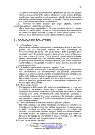CPEA – Centro Paulista de Estudos Agropecuários
R.Pindorama, nº 7 – Jd. Pindorama – Embu – CEP 06844-540
Tel : 42418503 – Email cpeasp@agrocursos.org.br
Visite nosso site : www.agrocursos.org.br
12
As plantas infectadas sistemicamente apresentam-se com um aspecto
clorótico e, ocasionalmente, exibem folhas com estrias e faixas brancas,
usualmente mais estreitas e mais eretas em relação às plantas sadias.
Os colmos apresentam-se mais finos, acamados. Plantas atacadas tem
sua produtividade seriamente comprometida.
7.5 - Podridão de colmo causado por fungos (diplodia, fusarium,
antracnose, pythium, gibberella, penicillium).
Os sintomas variam dependendo do fungo causador, atacando órgãos
isolados ou toda a planta, ocorrendo, frequentemente, estrangulamento
do colmo na região atacada. A parte do colmo afetada perde a sua
firmeza, tendo como consequência o tombamento das plantas.
8 – DOENÇAS DO TOMATEIRO
8.1 - Vira-cabeça (vírus)
Os sintomas mais característicos são uma clorose acentuada nas folhas
jovens, de cor bronzeada, seguida de uma paralisação no
desenvolvimento da planta. Em pouco tempo, todo o ponteiro pode
necrosar e com, freqüência, curvar-se para um dos lados, sintoma que
empresta o nome à doença. Frutos jovens formados após a infecção
podem desenvolver manchas anelares necróticas ou mosqueados.
Frutos maduros mostram-se vermelhos-pálidos, com áreas amareladas
contornadas por mosqueado irregular ou, ainda, manchas distintas com
anéis concêntricos.
8.2 - Amarelos – topo amarelo e amarelo baixeiro (vírus)
No topo amarelo, sintomas são observados na região apical da planta e
são caracterizados por amarelecimento dos ponteiros, crescimento
retardado e acentuado enrolamento e amarelecimento das folhas basais.
A formação de flores e frutos é drasticamente reduzida.
No amarelo baixeiro, há amarelecimento e enrolamento das folhas
médias e inferiores, geralmente sendo observados em plantas com 30 a
60 dias após o transplante.
8.3 - Broto crespo ( vírus)
Plantas jovens do tomateiro são facilmente infectadas com o vírus, mas
a incidência da doença diminui com a idade do plantio. Plantas
infectadas apresentam folhas novas com nervuras descoloridas e limbo
enrolado para cima. Posteriormente, elas tornam-se espessas e
quebradiças, apresentando várias tonalidades de coloração amarela
entremeadas com púrpura. A planta torna-se enfezada, ereta, coriácea e
com superbrotamento.
8.4 - Pinta bacteriana ou mancha bacteriana pequena (bactéria)
Na pinta bacteriana, as lesões necróticas nas folhas são circulares ou
irregulares e, na face inferior dos folíolos, apresentam cor pardo-escura
a preta. Em geral, as lesões são circundadas por um grande halo
amarelo, principalmente quando atingem folhas em desenvolvimento.
Em frutos maiores, os sintomas são pontos necróticos que variam do
tamanho da cabeça de um alfinete a alguns milímetros de diâmetro,
levemente salientes e de cor pardo-escura a preta.
8.5 - Murcha bacteriana (bactéria)
 