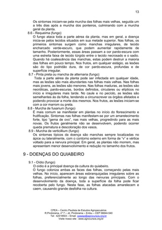 CPEA – Centro Paulista de Estudos Agropecuários
R.Pindorama, nº 7 – Jd. Pindorama – Embu – CEP 06844-540
Tel : 42418503 – Email cpeasp@agrocursos.org.br
Visite nosso site : www.agrocursos.org.br
13
Os sintomas iniciam-se pela murcha das folhas mais velhas, seguida um
a três dias após a murcha dos ponteiros, culminando com a murcha
geral da planta.
8.6 - Requeima (fungo)
O fungo ataca toda a parte aérea da planta, mas em geral, a doença
inicia-se pelos tecidos situados em sua metade superior. Nas folhas, os
primeiros sintomas surgem como manchas irregulares, de tecido
encharcado verde-escuro, que podem aumentar rapidamente de
tamanho. Posteriormente, essas áreas passam a cor pardo-escura com
uma estreita faixa de tecido túrgido entre o tecido necrosado e o sadio.
Quando há coalescência das manchas, estas podem destruir a maioria
das folhas em pouco tempo. Nos frutos, em qualquer estágio, as lesões
são do tipo podridão dura, de cor pardo-escura, profundas e de
superfície irregular.
8.7 - Pinta preta ou mancha de alternaria (fungo)
Toda a parte aérea da planta pode ser infectada em qualquer idade,
mas as lesões são mais abundantes nas folhas mais velhas. Nas folhas
mais jovens, as lesões são menores. Nas folhas maduras, as lesões são
necróticas, pardo-escuras, bordos definidos, circulares ou elípticos no
início e irregulares mais tarde. No caule e no pecíolo, as lesões são
semelhantes às da folha, tendendo a circunscrever os órgãos afetados e
podendo provocar a morte dos mesmos. Nos frutos, as lesões iniciam-se
com a cor marrom ou preta.
8.8 - Murcha de fusarium (fungo)
É mais comum se manifestar em plantas no início do florescimento e
frutificação. Sintomas nas folhas manifestam-se por um amarelecimento
forte, tipo “gema de ovo”, nas mais velhas, progredindo para as mais
novas. Os frutos geralmente não se desenvolvem, podendo ocorrer
queda prematura e descoloração dos vasos.
8.9 - Murcha de verticillium (fungo)
Os sintomas típicos da doença são manchas sempre localizadas no
ápice ou lateralmente, com o contorno externo em forma de “v” e vértice
voltado para a nervura principal. Em geral, as plantas não morrem, mas
apresentam menor desenvolvimento e redução no tamanho dos frutos.
9 - DOENÇAS DO QUIABEIRO
9.1 - Oídio (fungo)
O oídio é a principal doença da cultura do quiabeiro.
O fungo coloniza ambas as faces das folhas, começando pelas mais
velhas. No início, aparecem áreas esbranquiçadas irregulares sobre as
folhas, preferencialmente ao longo das nervuras principais. Com o
desenvolvimento da doença, toda a superfície da folha pode ficar
recoberta pelo fungo. Nesta fase, as folhas atacadas amarelecem e
caem, causando grande desfolha na cultura.
 