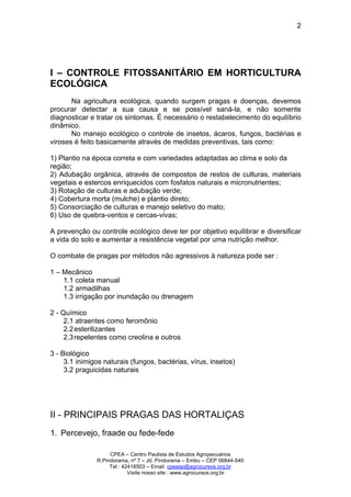 CPEA – Centro Paulista de Estudos Agropecuários
R.Pindorama, nº 7 – Jd. Pindorama – Embu – CEP 06844-540
Tel : 42418503 – Email cpeasp@agrocursos.org.br
Visite nosso site : www.agrocursos.org.br
2
I – CONTROLE FITOSSANITÁRIO EM HORTICULTURA
ECOLÓGICA
Na agricultura ecológica, quando surgem pragas e doenças, devemos
procurar detectar a sua causa e se possível saná-la, e não somente
diagnosticar e tratar os sintomas. É necessário o restabelecimento do equilíbrio
dinâmico.
No manejo ecológico o controle de insetos, ácaros, fungos, bactérias e
viroses é feito basicamente através de medidas preventivas, tais como:
1) Plantio na época correta e com variedades adaptadas ao clima e solo da
região;
2) Adubação orgânica, através de compostos de restos de culturas, materiais
vegetais e estercos enriquecidos com fosfatos naturais e micronutrientes;
3) Rotação de culturas e adubação verde;
4) Cobertura morta (mulche) e plantio direto;
5) Consorciação de culturas e manejo seletivo do mato;
6) Uso de quebra-ventos e cercas-vivas;
A prevenção ou controle ecológico deve ter por objetivo equilibrar e diversificar
a vida do solo e aumentar a resistência vegetal por uma nutrição melhor.
O combate de pragas por métodos não agressivos à natureza pode ser :
1 – Mecânico
1.1 coleta manual
1.2 armadilhas
1.3 irrigação por inundação ou drenagem
2 - Químico
2.1 atraentes como feromônio
2.2esterilizantes
2.3repelentes como creolina e outros
3 - Biológico
3.1 inimigos naturais (fungos, bactérias, vírus, insetos)
3.2 praguicidas naturais
II - PRINCIPAIS PRAGAS DAS HORTALIÇAS
1. Percevejo, fraade ou fede-fede
 