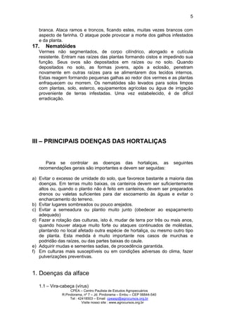 CPEA – Centro Paulista de Estudos Agropecuários
R.Pindorama, nº 7 – Jd. Pindorama – Embu – CEP 06844-540
Tel : 42418503 – Email cpeasp@agrocursos.org.br
Visite nosso site : www.agrocursos.org.br
5
branca. Ataca ramos e troncos, ficando estes, muitas vezes brancos com
aspecto de farinha. O ataque pode provocar a morte dos galhos infestados
e da planta.
17. Nematóides
Vermes não segmentados, de corpo cilíndrico, alongado e cutícula
resistente. Entram nas raízes das plantas formando cistos e impedindo sua
função. Seus ovos são depositados em raízes ou no solo. Quando
depositados no solo, as formas jovens, após a eclosão, penetram
novamente em outras raízes para se alimentarem dos tecidos internos.
Estas reagem formando pequenas galhas ao redor dos vermes e as plantas
enfraquecem ou morrem. Os nematóides são levados para solos limpos
com plantas, solo, esterco, equipamentos agrícolas ou água de irrigação
proveniente de terras infestadas. Uma vez estabelecido, é de difícil
erradicação.
III – PRINCIPAIS DOENÇAS DAS HORTALIÇAS
Para se controlar as doenças das hortaliças, as seguintes
recomendações gerais são importantes e devem ser seguidas:
a) Evitar o excesso de umidade do solo, que favorece bastante a maioria das
doenças. Em terras muito baixas, os canteiros devem ser suficientemente
altos ou, quando o plantio não é feito em canteiros, devem ser preparados
drenos ou valetas suficientes para dar escoamento às águas e evitar o
encharcamento do terreno.
b) Evitar lugares sombreados ou pouco arejados.
c) Evitar a semeadura ou plantio muito junto (obedecer ao espaçamento
adequado)
d) Fazer a rotação das culturas, isto é, mudar de terra por três ou mais anos,
quando houver ataque muito forte ou ataques continuados de moléstias,
plantando no local afetado outra espécie de hortaliça, ou mesmo outro tipo
de planta. Esta medida é muito importante nos casos de murchas e
podridão das raízes, ou das partes baixas do caule.
e) Adquirir mudas e sementes sadias, de procedência garantida.
f) Em culturas mais susceptíveis ou em condições adversas do clima, fazer
pulverizações preventivas.
1. Doenças da alface
1.1 – Vira-cabeça (vírus)
 