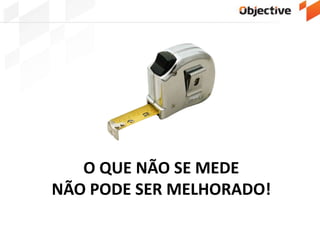 O QUE NÃO SE MEDE
NÃO PODE SER MELHORADO!
 