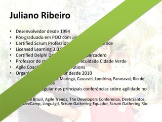 Juliano Ribeiro
• Desenvolvedor desde 1994
• Pós-graduado em POO com Java
• Certified Scrum Professional pela Scrum Alliance
• Licensed Learning 3.0 Facilitator
• Certified Delphi Developer pela Embarcadero
• Professor de métodos ágeis na Faculdade Cidade Verde
• Agile Coach na Objective Solutions
• Organizador do Agile Tour desde 2010
– 2015 em São Paulo, Maringá, Cascavel, Londrina, Paranavaí, Rio de
Janeiro e Curitiba
• Palestrante regular nas principais conferências sobre agilidade no
Brasil
– Agile Brazil, Agile Trends, The Developers Conference, DevInSantos,
DevCamp, Linguágil, Scrum Gathering Equador, Scrum Gathering Rio
 