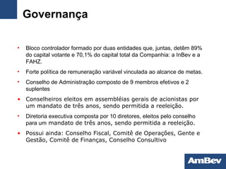Governança Bloco controlador formado por duas entidades que, juntas, detêm 89% do capital votante e 70,1% do capital total da Companhia: a InBev e a FAHZ. Forte política de remuneração variável vinculada ao alcance de metas. Conselho de Administração composto de 9 membros efetivos e 2 suplentes Conselheiros eleitos em assembléias gerais de acionistas por um mandato de três anos, sendo permitida a reeleição. Diretoria executiva composta por 10 diretores, eleitos pelo conselho para um  mandato de três anos, sendo permitida a reeleição. Possui ainda: Conselho Fiscal, Comitê de Operações, Gente e Gestão, Comitê de Finanças, Conselho Consultivo 