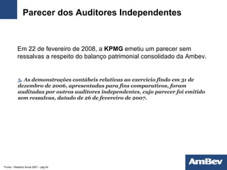 Parecer dos Auditores Independentes Em 22 de fevereiro de 2008, a  KPMG  emetiu um parecer sem ressalvas a respeito do balanço patrimonial consolidado da Ambev. 5 .  As demonstrações contábeis relativas ao exercício findo em 31 de dezembro de 2006, apresentadas para fins comparativos, foram auditadas por outros   auditores independentes, cujo parecer foi emitido sem ressalvas, datado de 26 de fevereiro de 2007. *Fonte – Relatório Anual 2007 – pág 64 