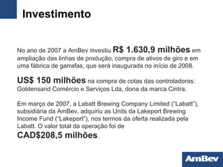 Investimento No ano de 2007 a AmBev investiu  R$ 1.630,9 milhões  em   ampliação das linhas de produção, compra de ativos de   giro e em uma fábrica de garrafas, que será inaugurada   no início de 2008. US$   150 milhões  na compra de cotas das controladoras:  Goldensand Comércio e Serviços Lda , dona da marca Cintra. Em março de 2007, a Labatt Brewing Company Limited (“Labatt”), subsidiária da AmBev, adquiriu as Units da Lakeport Brewing Income Fund (“Lakeport”), nos termos da oferta realizada pela Labatt. O valor total da operação foi de CAD$208,5 milhões . 