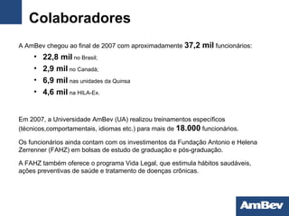 Colaboradores A AmBev chegou ao final de 2007 com aproximadamente   37,2 mil  funcionários: 22,8 mil  no Brasil; 2,9 mil  no Canadá; 6,9 mil  nas unidades da Quinsa 4,6 mil  na HILA-Ex. Em 2007, a Universidade AmBev   (UA) realizou treinamentos específicos (técnicos,comportamentais, idiomas etc.) para mais de  18.000   funcionários. Os funcionários ainda contam com os   investimentos da Fundação Antonio e Helena Zerrenner   (FAHZ) em bolsas de estudo de graduação e pós-graduação. A FAHZ também oferece o programa Vida Legal, que   estimula hábitos saudáveis, ações preventivas de saúde   e tratamento de doenças crônicas. 