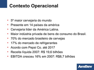 Contexto Operacional 5º maior cervejaria do mundo Presente em 14 países da américa C ervejaria  líder  da América Latina. M aior indústria privada de bens de consumo do Brasil . 70% do mercado brasileiro de cervejas 17% do mercado de refrigerantes Acordo com Pepsi Co. até 2017 Receita líquida 2007: R$ 19,6 bilhões EBITDA cresceu 16% em 2007: R$8,7 bilhões 