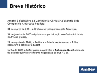 Breve Histórico AmBev é sucessora da Companhia Cervejaria Brahma e da Companhia Antarctica Paulista   31 de março de 2001, a Brahma foi incorporada pela Antarctica   31 de janeiro de 2003   adquiriu uma participação econômica inicial de 40,5% na Quinsa. 27 de agosto de 2004, a AmBev e a Interbrew formaram a InBev passaram a controlar a Labatt Junho de 2008 a InBev passa a controlar a  Anheuser-Busch   dona da tradicional Budweiser em uma negociação de US$ 49 bi. 