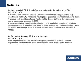   Ambev investirá R$ 213 milhões em instalação de maltaria no RS Em 23/07/2008  A AmBev, maior cervejaria da América Latina, anunciou nesta segunda-feira (23) investimento de R$ 213 milhões na instalação do que será a sua maior maltaria no Brasil. A unidade será erguida em Passo Fundo, no Rio Grande do Sul, e deve começar a operar no segundo semestre de 2009. A nova maltaria terá capacidade inicial para 110 mil toneladas de malte e previsão de alcançar até 220 mil toneladas. Até agora, a maior maltaria da companhia está na capital do Estado, Porto Alegre, com capacidade máxima de 120 mil toneladas, informou a AmBev AmBev pagará quase R$ 1 bi a acionistas Em 14/07/2008  Valor pago em dividendos e juros sobre capital próprio será de R$ 987 milhões. Pagamentos a detentores de ações da companhia serão feitos a partir do dia 31. Notícias 