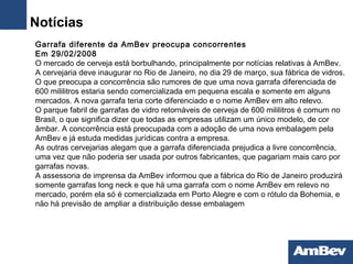   Garrafa diferente da AmBev preocupa concorrentes Em 29/02/2008 O  mercado de cerveja está borbulhando, principalmente por notícias relativas à AmBev. A cervejaria deve inaugurar no Rio de Janeiro, no dia 29 de março, sua fábrica de vidros. O que preocupa a concorrência são rumores de que uma nova garrafa diferenciada de 600 mililitros estaria sendo comercializada em pequena escala e somente em alguns mercados. A nova garrafa teria corte diferenciado e o nome AmBev em alto relevo.  O parque fabril de garrafas de vidro retornáveis de cerveja de 600 mililitros é comum no Brasil, o que significa dizer que todas as empresas utilizam um único modelo, de cor âmbar. A concorrência está preocupada com a adoção de uma nova embalagem pela AmBev e já estuda medidas jurídicas contra a empresa.  As outras cervejarias alegam que a garrafa diferenciada prejudica a livre concorrência, uma vez que não poderia ser usada por outros fabricantes, que pagariam mais caro por garrafas novas.  A assessoria de imprensa da AmBev informou que a fábrica do Rio de Janeiro produzirá somente garrafas long neck e que há uma garrafa com o nome AmBev em relevo no mercado, porém ela só é comercializada em Porto Alegre e com o rótulo da Bohemia, e não há previsão de ampliar a distribuição desse embalagem Notícias 