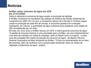  AmBev reduz consumo de água em 22%  Em 21/01/2008  Índice é referente à economia de água usada na produção de bebidas A AmBev comemora os resultados das práticas do Sistema de Gestão Ambiental da companhia em 2007. Em um ano, a companhia reduziu de 4,30 para 4,19 litros a água usada na produção de cada litro de cerveja. A economia gerada com a redução representa, em volume, a quantidade de água suficiente para abastecer uma cidade de 200 mil habitantes por um mês.  No total, em cinco anos a AmBev reduziu em 22% o índice geral de economia de água. “A gestão de recursos hídricos é uma prioridade para a AmBev, por isso implementamos uma série de medidas em todas as unidades, tanto no Brasil como no exterior , e cada uma das unidades têm metas de redução do consumo de água”, diz Beatriz Oliveira, Gerente Corporativa de Meio Ambiente da AmBev. “O foco na racionalização de um bem tão precioso, além de contribuir com a preservação ambiental, reduz os custos de captação e tratamento de água”, explica .  Notícias 