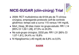 NICE-SUGAR (clín-cirúrg) Trial
 2009: RCT multicêntrico de 6104 pts de TI clínica-
 cirúrgica, empregando protocolo soft de controle
 glicêmico: tempo sob a curva 115 versus 144 mg/dL
 Mort_Hosp_90 dias maior no grupo-estudo: RR 1,14
 [95% CI 1,02-1,28], 27,5% vs 24,9%
 No sub-grupo cirúrgico, 2232 pts: RR 1,31 [95% CI
 1,07-1,61], 24,4% vs 19,8%
 N Hipoglicemia (<40 mg/dl) de 6,8% vs 0,5%

                     HARM
 