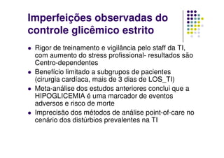 Imperfeições observadas do
controle glicêmico estrito
 Rigor de treinamento e vigilância pelo staff da TI,
 com aumento do stress profissional- resultados são
 Centro-dependentes
 Benefício limitado a subgrupos de pacientes
 (cirurgia cardíaca, mais de 3 dias de LOS_TI)
 Meta-análise dos estudos anteriores conclui que a
 HIPOGLICEMIA é uma marcador de eventos
 adversos e risco de morte
 Imprecisão dos métodos de análise point-of-care no
 cenário dos distúrbios prevalentes na TI
 