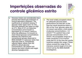 Imperfeições observadas do
controle glicêmico estrito
Glucose meters are considerably less
precise than blood gas analyzers or    The most widely accepted criteria
central laboratory analyzers. The      for adequate glucose-meter
coefficients of variation among 17     performance are that 95% of the
glucose meter types were 12–14%,       time the result should be within ±
with bias between two types as high
                                       20% of the 'true' glucose value at ≥
as 41%. Bias of 41% at a glucose
concentration of 8.0 mmol/l is         4.2 mmol/l and within ± 0.83 mmol/l
equivalent to 3.2 mmol/l, which is     at glucose concentrations < 4.2
twice the difference (1.6 mmol/l) in   mmol/l.[10] If a patient has a real
mean blood glucose concentrations      glucose concentration of 5.3
between the intensive and              mmol/l, the acceptable range for a
conventional groups observed in        meter would be 4.3–6.4 mmol/l
NICE-SUGAR. If a glucose meter has     (note that 5% of the time the results
high bias (that is, consistently       could be outside this range.) These
reports higher values than the
                                       values exceed the range for the
patient's actual glucose
concentration), the patient will       intensive control target of 4.5–6.0
receive too much insulin and might     mmol/l set by the NICE-SUGAR
develop hypoglycemia.                  investigators.
 