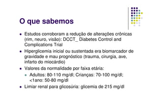 O que sabemos
 Estudos corroboram a redução de alterações crônicas
 (rim, neuro, visão): DCCT_ Diabetes Control and
 Complications Trial
 Hiperglicemia inicial ou sustentada era biomarcador de
 gravidade e mau prognóstico (trauma, cirurgia, ave,
 infarto do miocárdio)
 Valores da normalidade por faixa etária:
    Adultos: 80-110 mg/dl; Crianças: 70-100 mg/dl;
    <1ano: 50-80 mg/dl
 Limiar renal para glicosúria: glicemia de 215 mg/dl
 