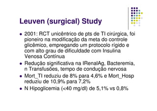 Leuven (surgical) Study
 2001: RCT unicêntrico de pts de TI cirúrgica, foi
 pioneiro na modificação da meta do controle
 glicêmico, empregando um protocolo rígido e
 com alto grau de dificuldade com Insulina
 Venosa Contínua
 Redução significativa na IRenalAg, Bacteremia,
 n Transfusões, tempo de condução nervosa
 Mort_TI reduziu de 8% para 4,6% e Mort_Hosp
 reduziu de 10,9% para 7,2%
 N Hipoglicemia (<40 mg/dl) de 5,1% vs 0,8%
 