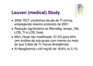 Leuven (medical) Study
 2006: RCT unicêntrico de pts de TI clínica,
 empregando mesmo protocolo de 2001
 Redução significativa na IRenalAg, tempo_VM,
 LOS_TI e LOS_hosp
 Mort_Hosp não modificada: 37,3% para 40%
 (em análise de sub-grupo com menos ou mais
 do que 3 dias de TI, houve divergência)
 N Hipoglicemia (<40 mg/dl) de 18,6% vs 3,1%
 