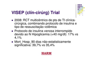 VISEP (clín-cirúrg) Trial
 2008: RCT multicêntrico de pts de TI clínica-
 cirúrgica, combinando protocolo de insulina e
 tipo de ressuscitação volêmica
 Protocolo de insulina venosa interrompido
 devido ao N Hipoglicemia (<40 mg/dl): 17% vs
 4,1%
 Mort_Hosp_90 dias não-estatisticamente
 significativa: 39,7% vs 35,4%

                    HARM
 