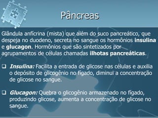 Pâncreas
Glândula anfícrina (mista) que além do suco pancreático, que
despeja no duodeno, secreta no sangue os hormônios insulina
e glucagon. Hormônios que são sintetizados por
agrupamentos de células chamadas ilhotas pancreáticas.

 Insulina: Facilita a entrada de glicose nas células e auxilia
  o depósito de glicogênio no fígado, diminui a concentração
  de glicose no sangue.

 Glucagon: Quebra o glicogênio armazenado no fígado,
  produzindo glicose, aumenta a concentração de glicose no
  sangue.
 