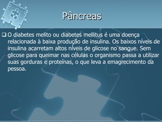 Pâncreas
 O diabetes melito ou diabetes mellitus é uma doença
  relacionada à baixa produção de insulina. Os baixos níveis de
  insulina acarretam altos níveis de glicose no sangue. Sem
  glicose para queimar nas células o organismo passa a utilizar
  suas gorduras e proteínas, o que leva a emagrecimento da
  pessoa.
 