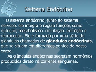 Sistema Endócrino
   O sistema endócrino, junto ao sistema
nervoso, ele integra e regula funções como
nutrição, metabolismo, circulação, excreção e
reprodução. Ele é formado por uma série de
glândulas chamadas de glândulas endócrinas,
que se situam em diferentes pontos do nosso
corpo.
    As glândulas endócrinas secretam hormônios
produzidos direto na corrente sanguínea.
 