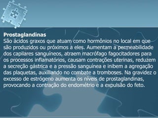Prostaglandinas
São ácidos graxos que atuam como hormônios no local em que
são produzidos ou próximos a eles. Aumentam a permeabilidade
dos capilares sanguíneos, atraem macrófago fagocitadores para
os processos inflamatórios, causam contrações uterinas, reduzem
a secreção gástrica e a pressão sanguínea e inibem a agregação
das plaquetas, auxiliando no combate a tromboses. Na gravidez o
excesso de estrógeno aumenta os níveis de prostaglandinas,
provocando a contração do endométrio e a expulsão do feto.
 
