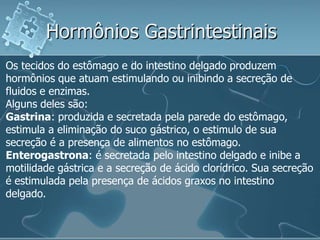 Hormônios Gastrintestinais
Os tecidos do estômago e do intestino delgado produzem
hormônios que atuam estimulando ou inibindo a secreção de
fluidos e enzimas.
Alguns deles são:
Gastrina: produzida e secretada pela parede do estômago,
estimula a eliminação do suco gástrico, o estimulo de sua
secreção é a presença de alimentos no estômago.
Enterogastrona: é secretada pelo intestino delgado e inibe a
motilidade gástrica e a secreção de ácido clorídrico. Sua secreção
é estimulada pela presença de ácidos graxos no intestino
delgado.
 